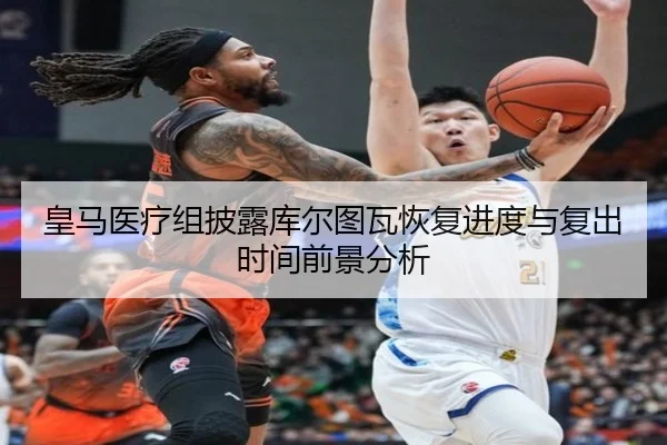 皇马医疗组披露库尔图瓦恢复进度与复出时间前景分析