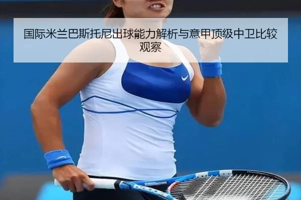 国际米兰巴斯托尼出球能力解析与意甲顶级中卫比较观察