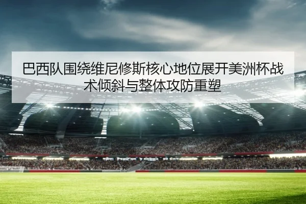 巴西队围绕维尼修斯核心地位展开美洲杯战术倾斜与整体攻防重塑