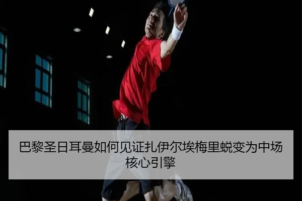 巴黎圣日耳曼如何见证扎伊尔埃梅里蜕变为中场核心引擎